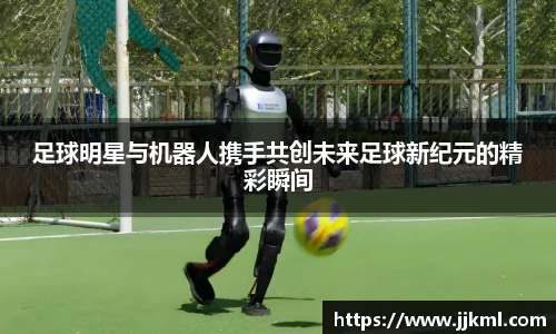 足球明星与机器人携手共创未来足球新纪元的精彩瞬间