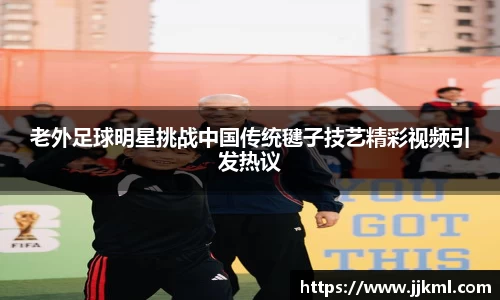 老外足球明星挑战中国传统毽子技艺精彩视频引发热议
